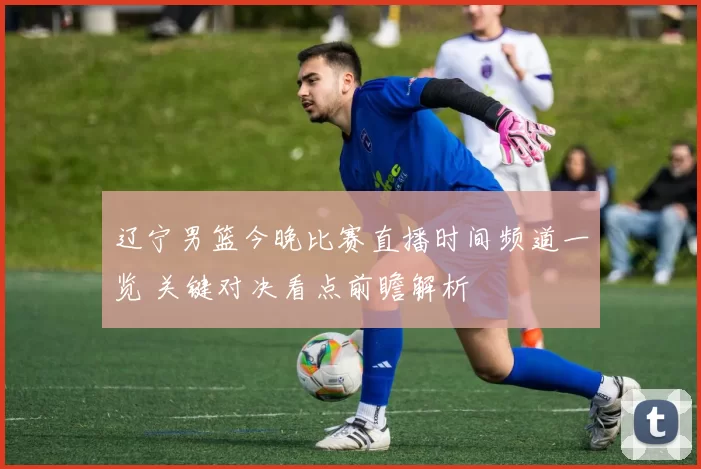 辽宁男篮今晚比赛直播时间频道一览 关键对决看点前瞻解析