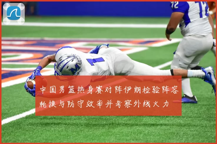 中国男篮热身赛对阵伊朗检验阵容轮换与防守效率并考察外线火力