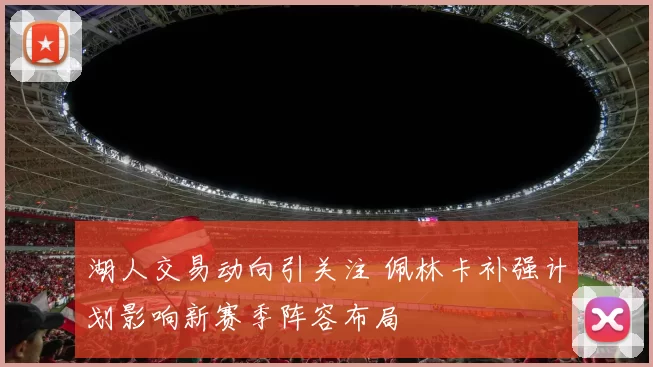 湖人交易动向引关注 佩林卡补强计划影响新赛季阵容布局