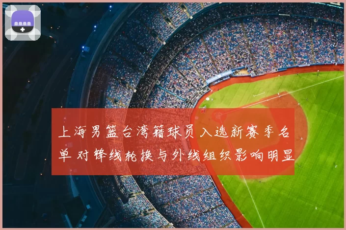 上海男篮台湾籍球员入选新赛季名单 对锋线轮换与外线组织影响明显