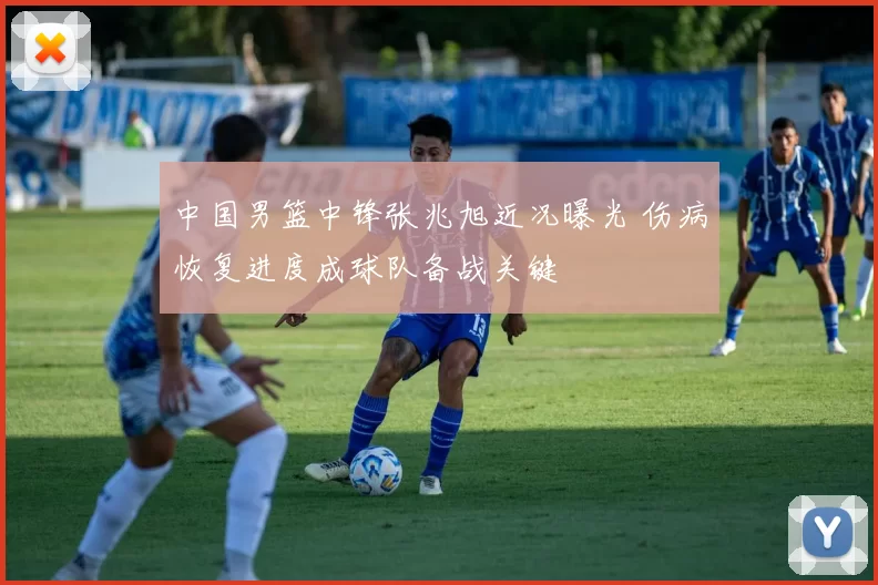 中国男篮中锋张兆旭近况曝光 伤病恢复进度成球队备战关键