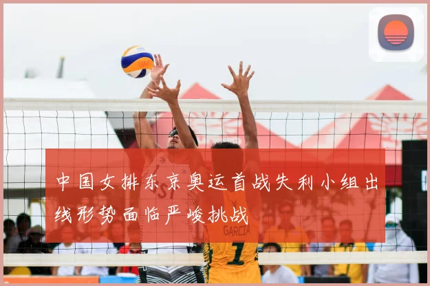 中国女排东京奥运首战失利小组出线形势面临严峻挑战