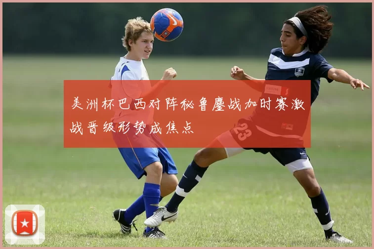 美洲杯巴西对阵秘鲁鏖战加时赛激战晋级形势成焦点