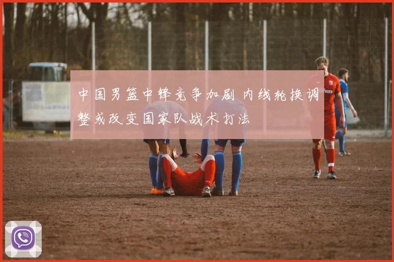 中国男篮中锋竞争加剧 内线轮换调整或改变国家队战术打法