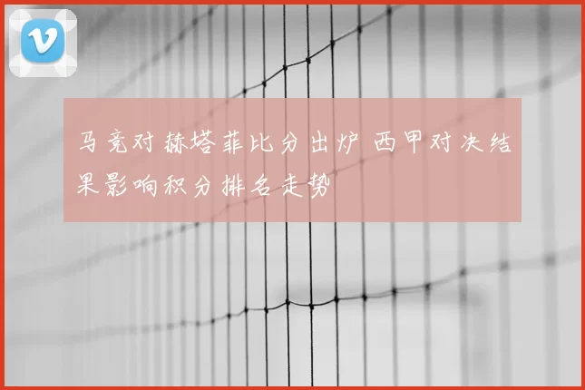 马竞对赫塔菲比分出炉 西甲对决结果影响积分排名走势
