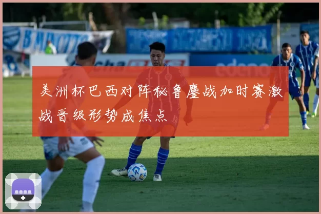 美洲杯巴西对阵秘鲁鏖战加时赛激战晋级形势成焦点