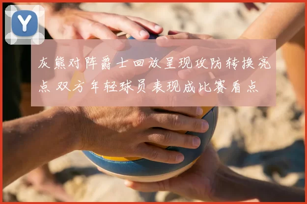 灰熊对阵爵士回放呈现攻防转换亮点 双方年轻球员表现成比赛看点