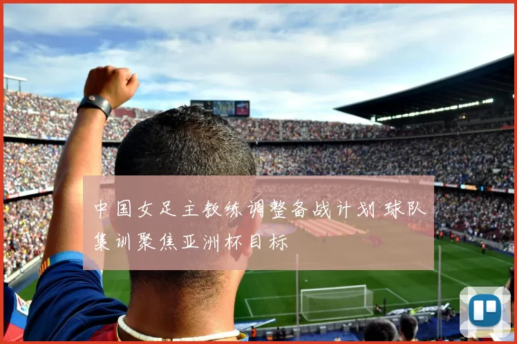 中国女足主教练调整备战计划 球队集训聚焦亚洲杯目标