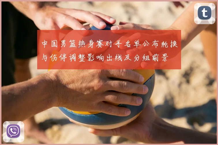 中国男篮热身赛对手名单公布轮换与伤停调整影响出线及分组前景