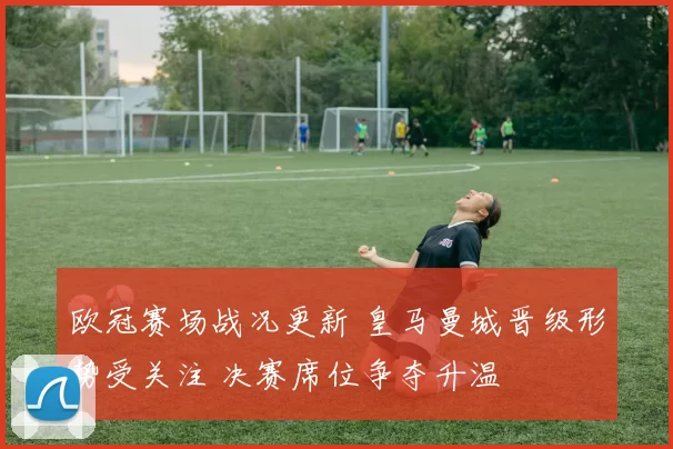 欧冠赛场战况更新 皇马曼城晋级形势受关注 决赛席位争夺升温