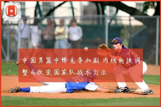 中国男篮中锋竞争加剧 内线轮换调整或改变国家队战术打法