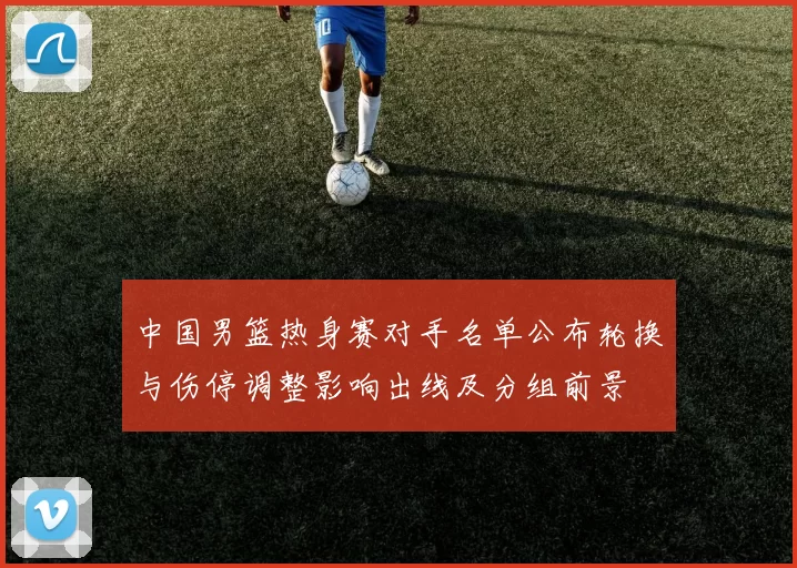 中国男篮热身赛对手名单公布轮换与伤停调整影响出线及分组前景