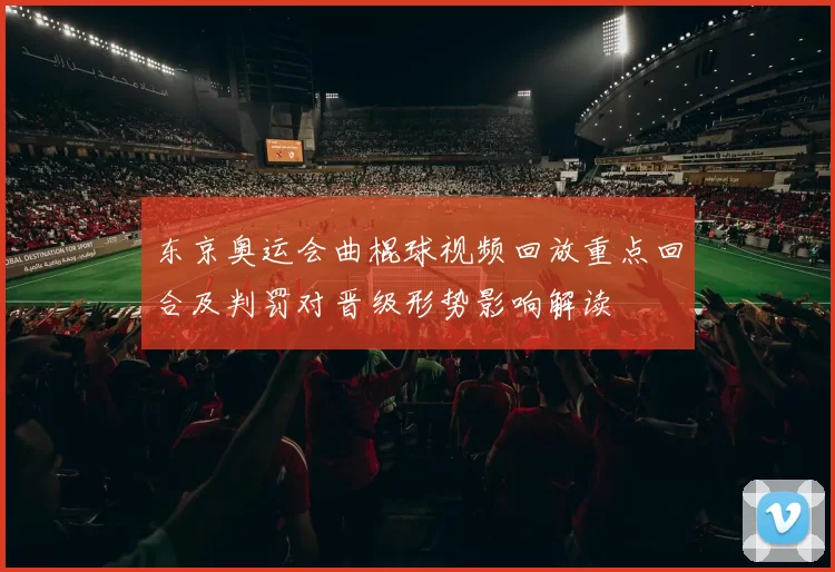 东京奥运会曲棍球视频回放重点回合及判罚对晋级形势影响解读