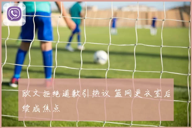 欧文拒绝道歉引热议 篮网更衣室后续成焦点