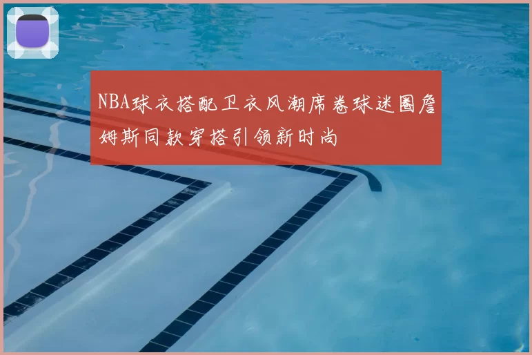 NBA球衣搭配卫衣风潮席卷球迷圈詹姆斯同款穿搭引领新时尚