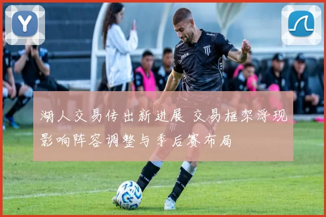 湖人交易传出新进展 交易框架浮现影响阵容调整与季后赛布局