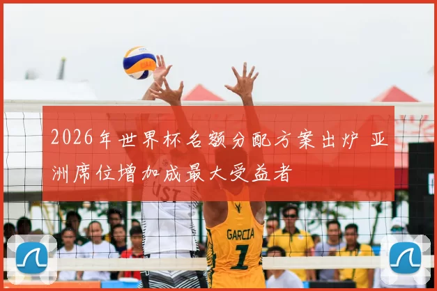 2026年世界杯名额分配方案出炉 亚洲席位增加成最大受益者