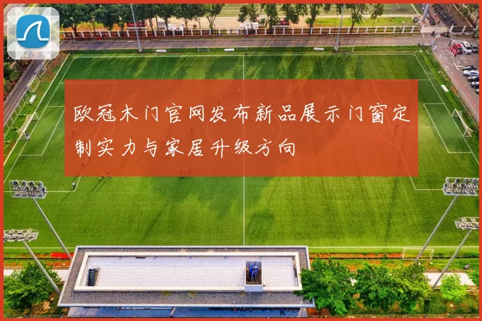 欧冠木门官网发布新品展示门窗定制实力与家居升级方向