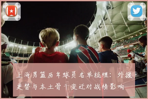 上海男篮历年球员名单梳理：外援更替与本土骨干变迁对战绩影响