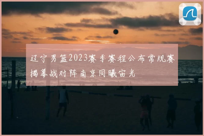辽宁男篮2023赛季赛程公布常规赛揭幕战对阵南京同曦宙光