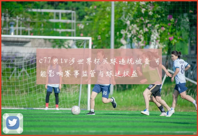 c77典tv涉世界杯买球违规被查 可能影响赛事监管与球迷权益
