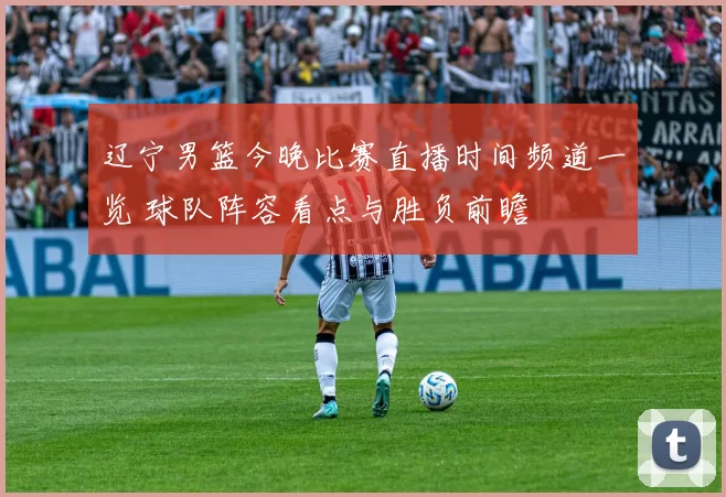 辽宁男篮今晚比赛直播时间频道一览 球队阵容看点与胜负前瞻