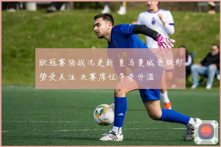 欧冠赛场战况更新 皇马曼城晋级形势受关注 决赛席位争夺升温