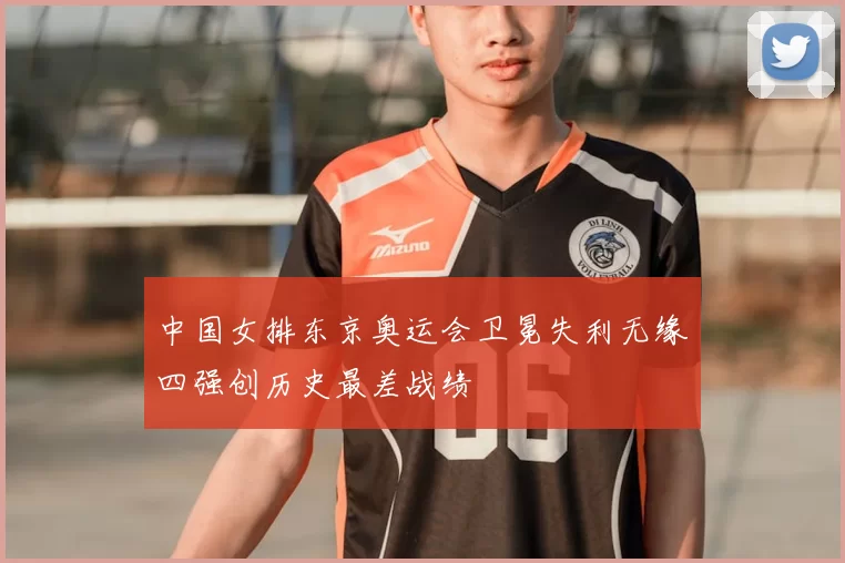 中国女排东京奥运会卫冕失利无缘四强创历史最差战绩
