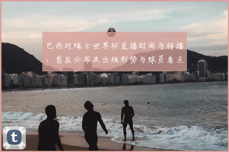 巴西对瑞士世界杯直播时间与转播、首发公布及出线形势与球员看点