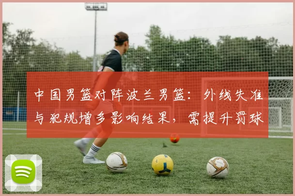 中国男篮对阵波兰男篮：外线失准与犯规增多影响结果，需提升罚球稳定性