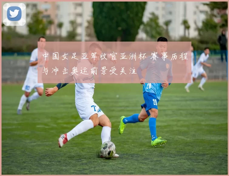 中国女足亚军收官亚洲杯 赛事历程与冲击奥运前景受关注