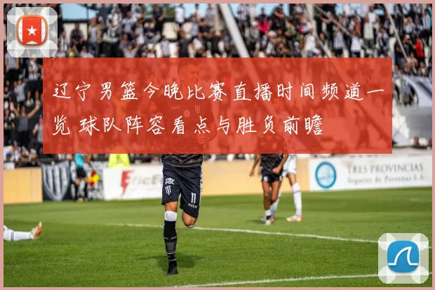 辽宁男篮今晚比赛直播时间频道一览 球队阵容看点与胜负前瞻