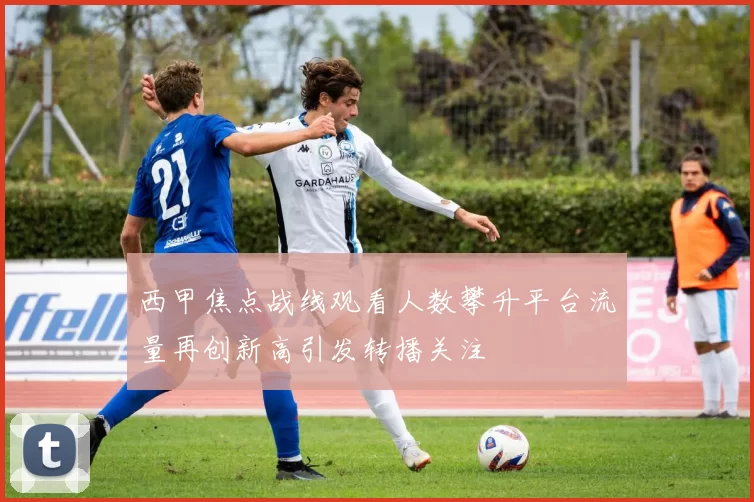 西甲焦点战线观看人数攀升平台流量再创新高引发转播关注