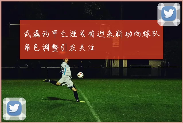 武磊西甲生涯或将迎来新动向球队角色调整引发关注
