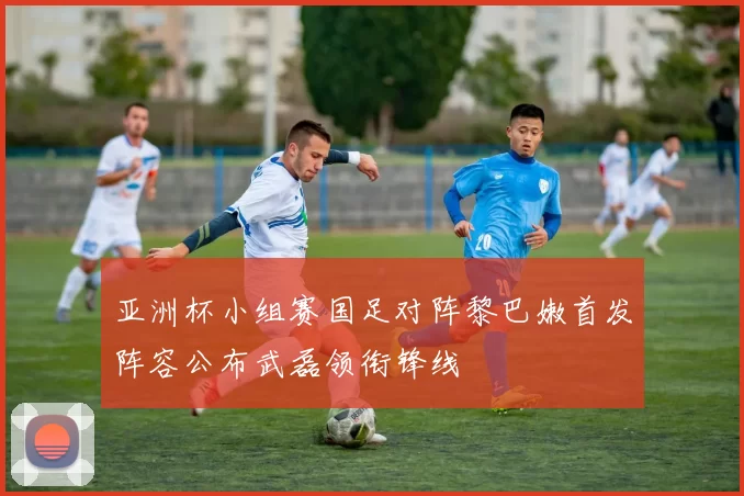 亚洲杯小组赛国足对阵黎巴嫩首发阵容公布武磊领衔锋线