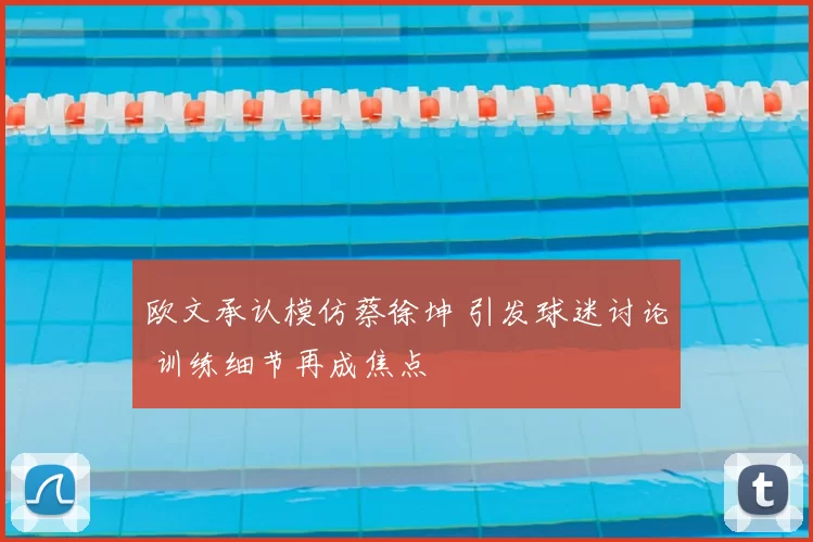 欧文承认模仿蔡徐坤 引发球迷讨论 训练细节再成焦点