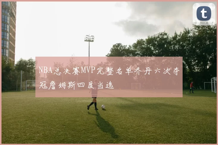 NBA总决赛MVP完整名单乔丹六次夺冠詹姆斯四度当选