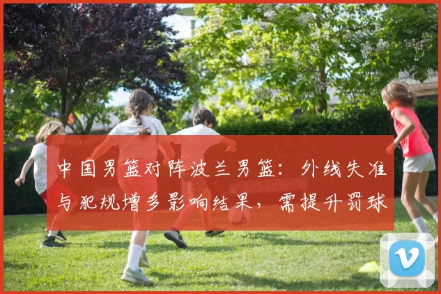 中国男篮对阵波兰男篮：外线失准与犯规增多影响结果，需提升罚球稳定性