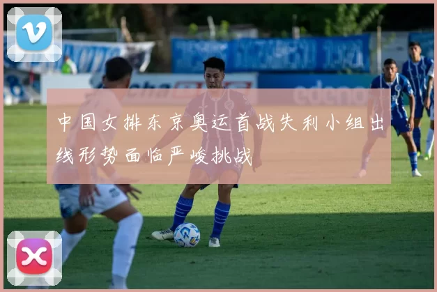 中国女排东京奥运首战失利小组出线形势面临严峻挑战