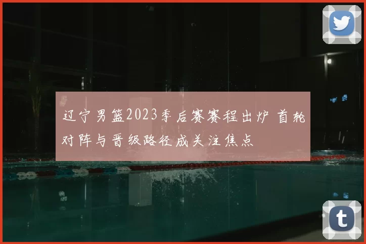 辽宁男篮2023季后赛赛程出炉 首轮对阵与晋级路径成关注焦点