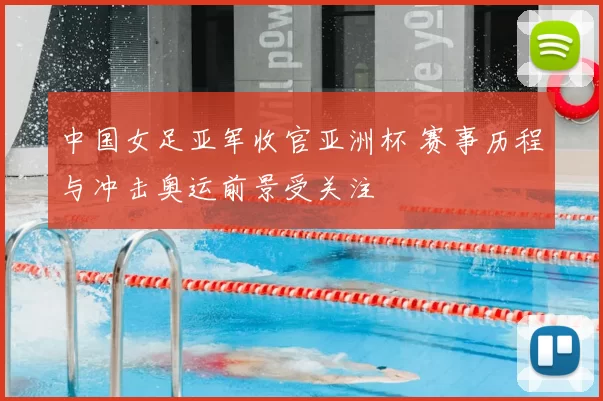 中国女足亚军收官亚洲杯 赛事历程与冲击奥运前景受关注