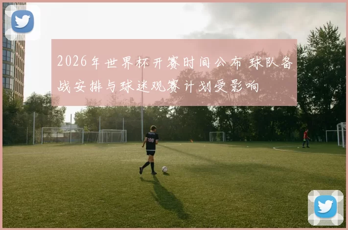 2026年世界杯开赛时间公布 球队备战安排与球迷观赛计划受影响