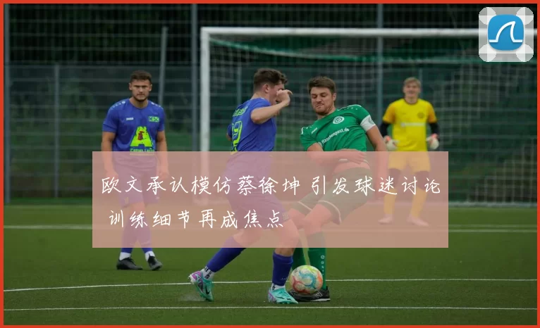 欧文承认模仿蔡徐坤 引发球迷讨论 训练细节再成焦点