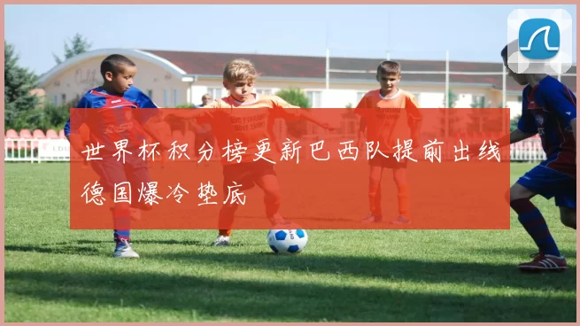 世界杯积分榜更新巴西队提前出线德国爆冷垫底