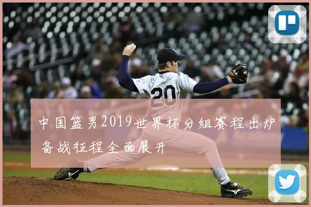 中国篮男2019世界杯分组赛程出炉 备战征程全面展开