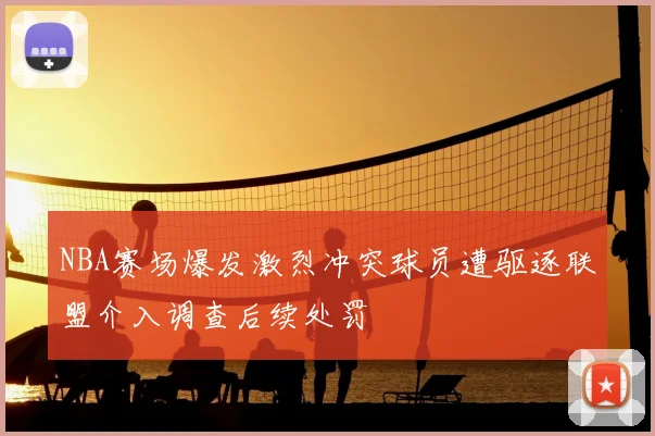 NBA赛场爆发激烈冲突球员遭驱逐联盟介入调查后续处罚