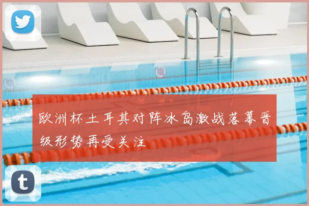 欧洲杯土耳其对阵冰岛激战落幕晋级形势再受关注