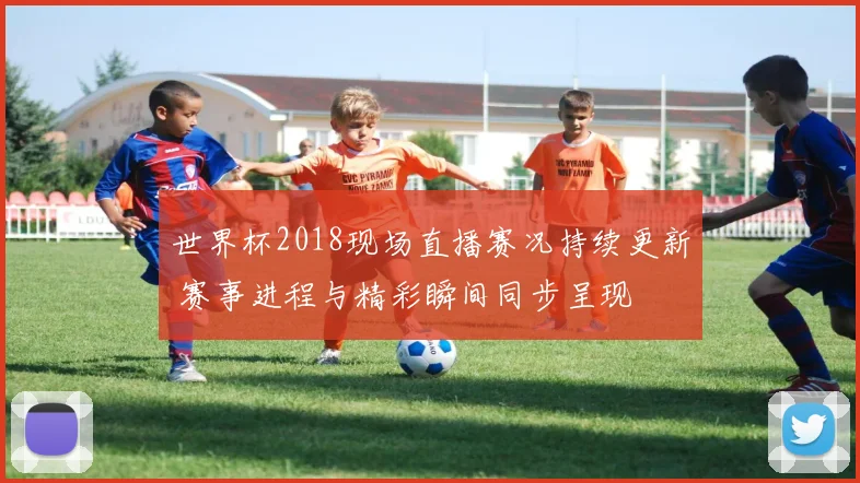 世界杯2018现场直播赛况持续更新 赛事进程与精彩瞬间同步呈现