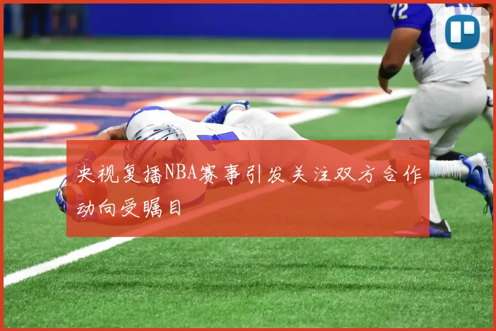 央视复播NBA赛事引发关注双方合作动向受瞩目
