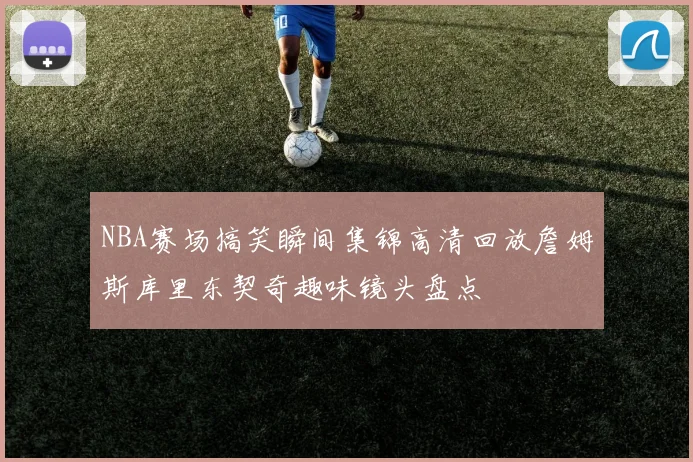 NBA赛场搞笑瞬间集锦高清回放詹姆斯库里东契奇趣味镜头盘点